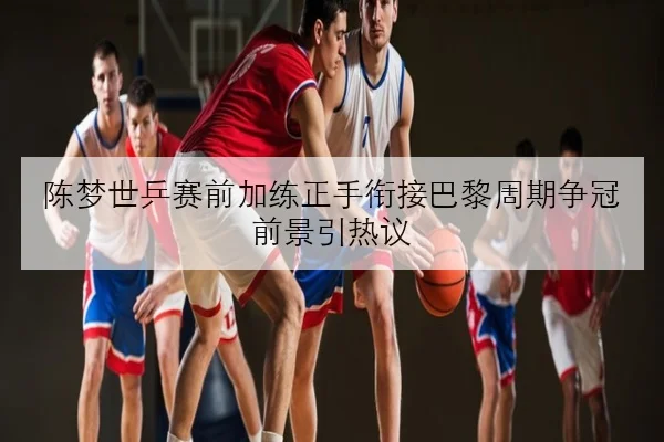 陈梦世乒赛前加练正手衔接巴黎周期争冠前景引热议