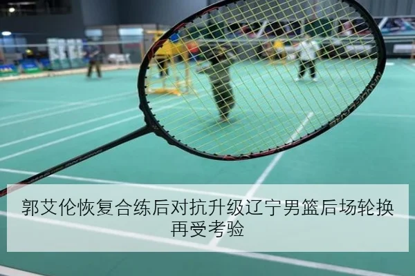 郭艾伦恢复合练后对抗升级辽宁男篮后场轮换再受考验