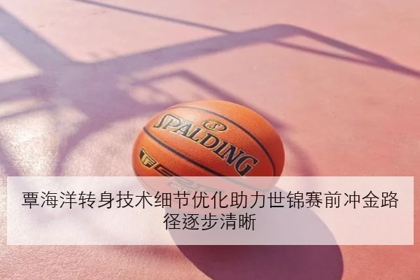 覃海洋转身技术细节优化助力世锦赛前冲金路径逐步清晰